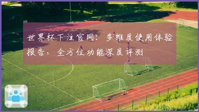 世界杯下注官网：多维度使用体验报告，全方位功能深度评测