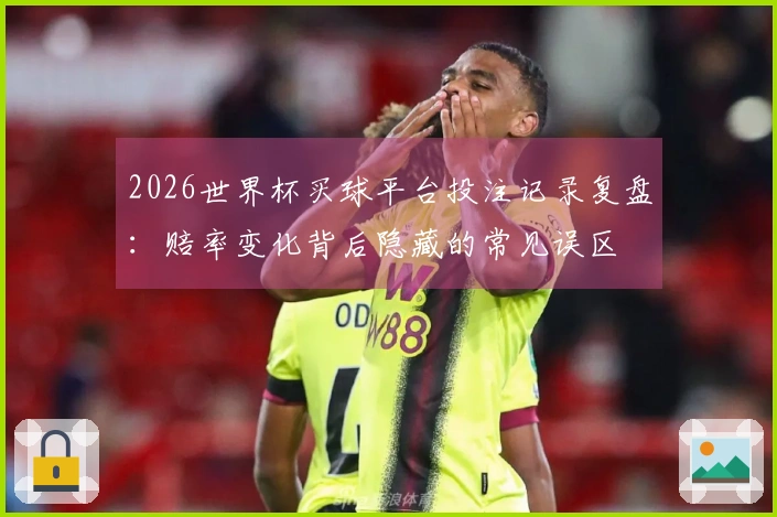 2026世界杯买球平台投注记录复盘：赔率变化背后隐藏的常见误区