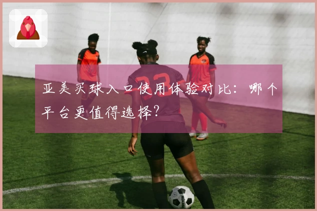 亚美买球入口使用体验对比：哪个平台更值得选择？